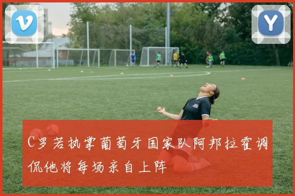 C罗若执掌葡萄牙国家队阿邦拉霍调侃他将每场亲自上阵