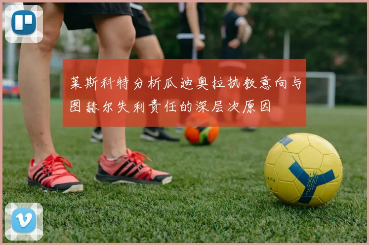 莱斯科特分析瓜迪奥拉执教意向与图赫尔失利责任的深层次原因