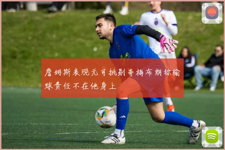 詹姆斯表现无可挑剔夸梅布朗称输球责任不在他身上