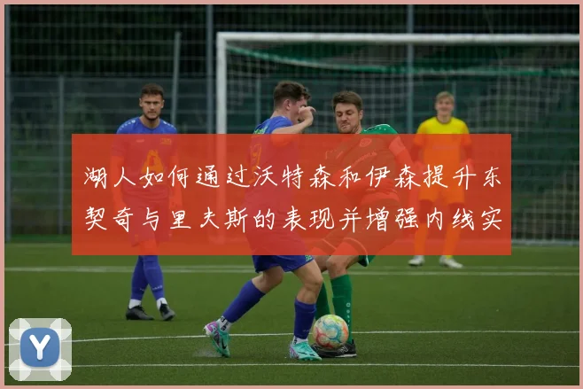 湖人如何通过沃特森和伊森提升东契奇与里夫斯的表现并增强内线实力