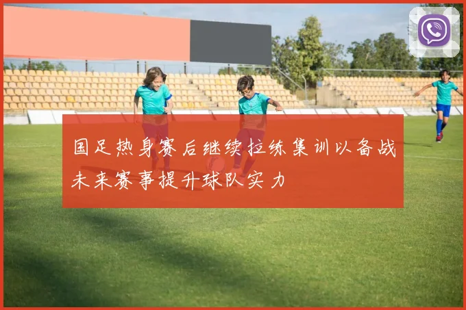 国足热身赛后继续拉练集训以备战未来赛事提升球队实力