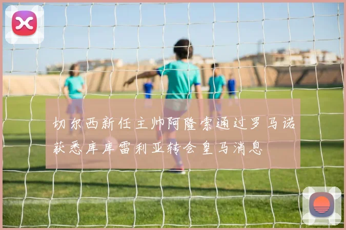 切尔西新任主帅阿隆索通过罗马诺获悉库库雷利亚转会皇马消息
