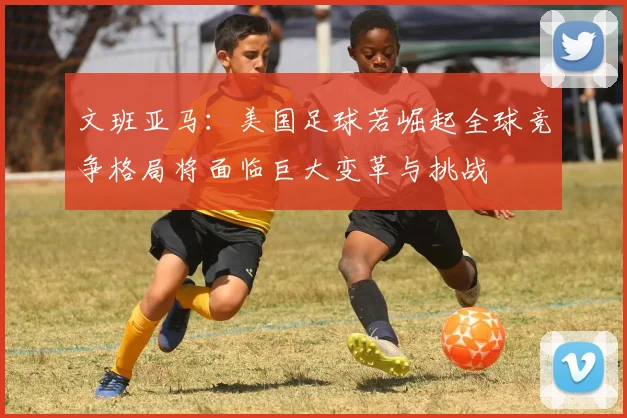 文班亚马：美国足球若崛起全球竞争格局将面临巨大变革与挑战