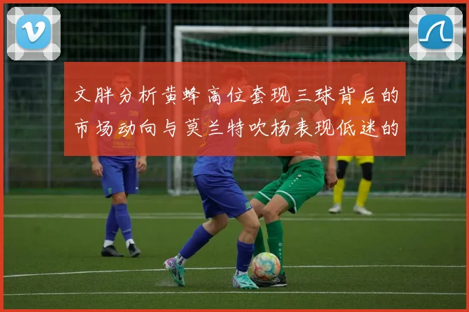 文胖分析黄蜂高位套现三球背后的市场动向与莫兰特吹杨表现低迷的影响