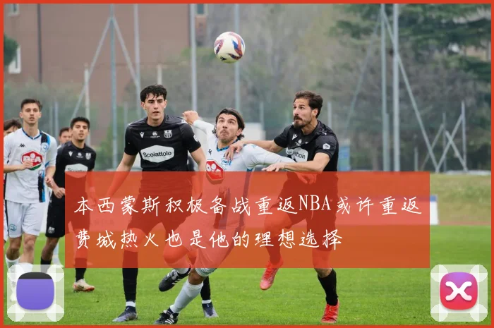 本西蒙斯积极备战重返NBA或许重返费城热火也是他的理想选择