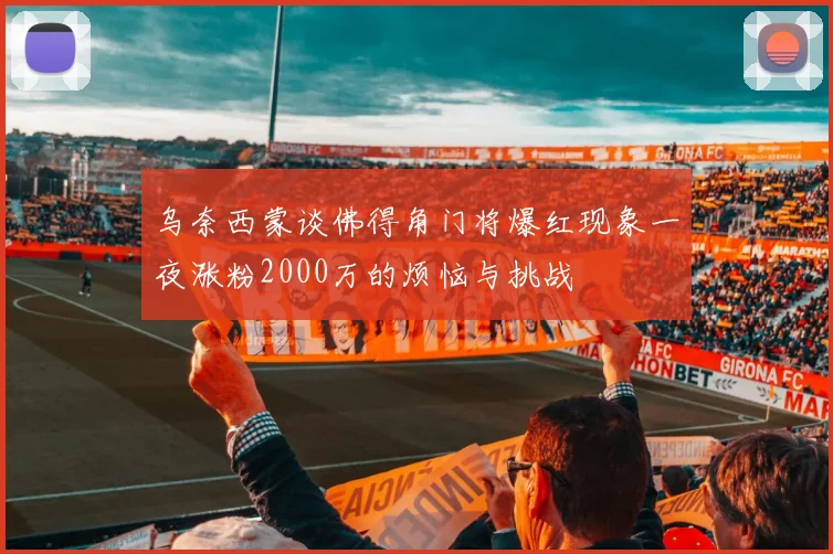 乌奈西蒙谈佛得角门将爆红现象一夜涨粉2000万的烦恼与挑战