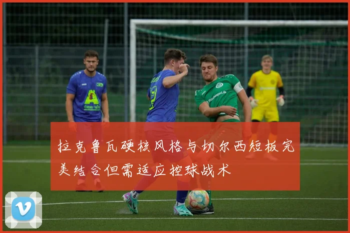 拉克鲁瓦硬核风格与切尔西短板完美结合但需适应控球战术