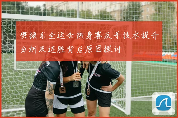 樊振东全运会热身赛反手技术提升分析及连胜背后原因探讨
