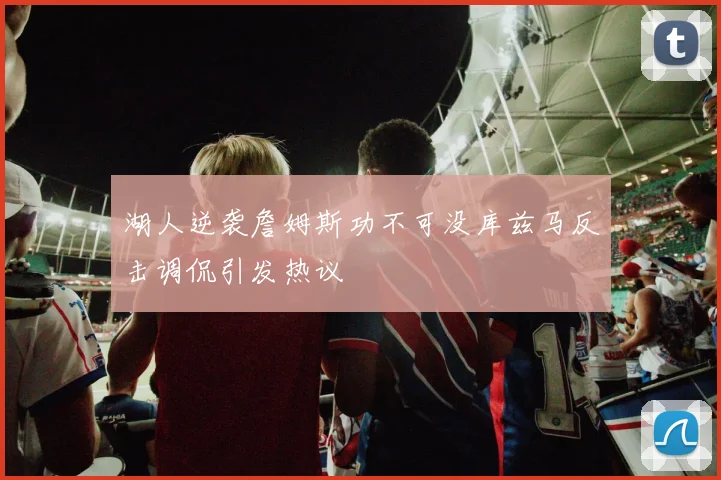 湖人逆袭詹姆斯功不可没库兹马反击调侃引发热议