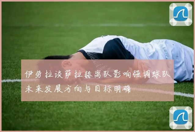 伊劳拉谈萨拉赫离队影响强调球队未来发展方向与目标明确