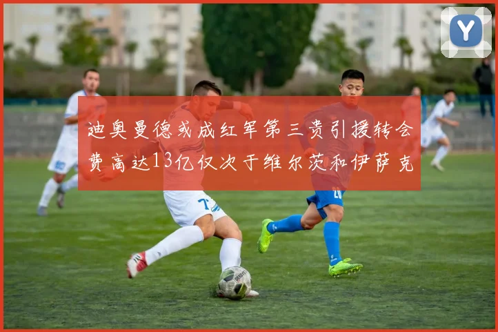 迪奥曼德或成红军第三贵引援转会费高达13亿仅次于维尔茨和伊萨克