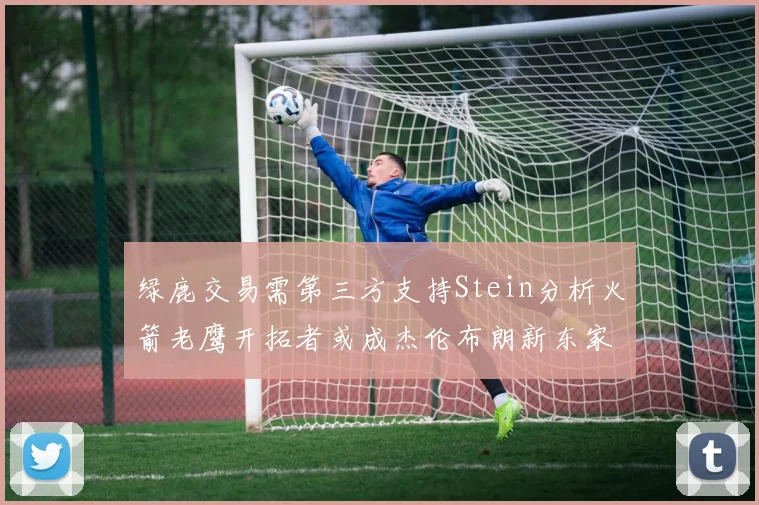 绿鹿交易需第三方支持Stein分析火箭老鹰开拓者或成杰伦布朗新东家