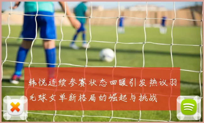 韩悦连续参赛状态回暖引发热议羽毛球女单新格局的崛起与挑战