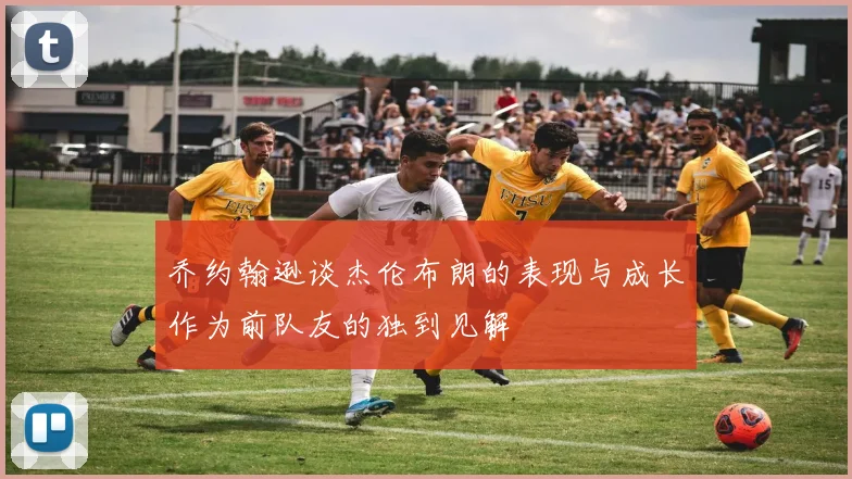 乔约翰逊谈杰伦布朗的表现与成长作为前队友的独到见解