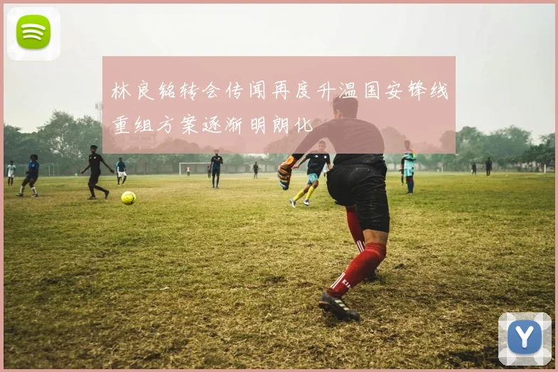 林良铭转会传闻再度升温国安锋线重组方案逐渐明朗化