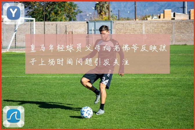 皇马年轻球员父母向老佛爷反映孩子上场时间问题引发关注