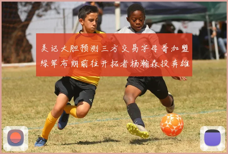 美记大胆预测三方交易字母哥加盟绿军布朗前往开拓者杨瀚森投奔雄鹿