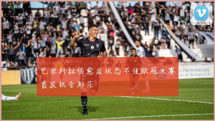 巴尔科拉伤愈后状态不佳欧冠决赛首发机会渺茫