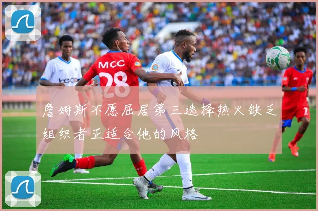 詹姆斯不愿屈居第三选择热火缺乏组织者正适合他的风格