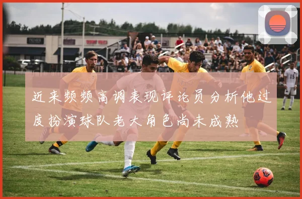 近来频频高调表现评论员分析他过度扮演球队老大角色尚未成熟
