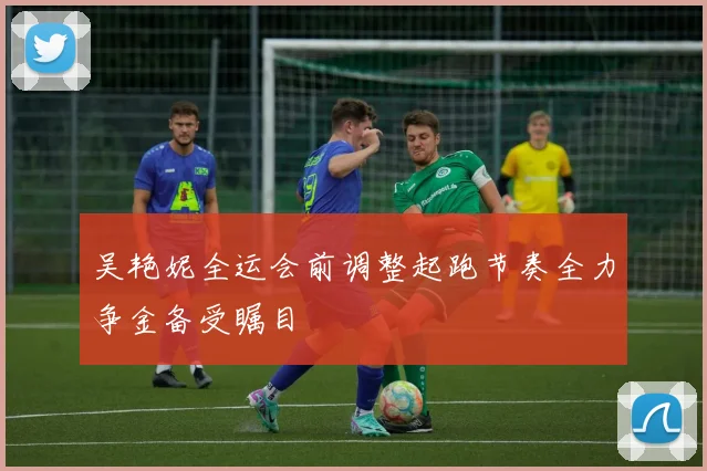 吴艳妮全运会前调整起跑节奏全力争金备受瞩目