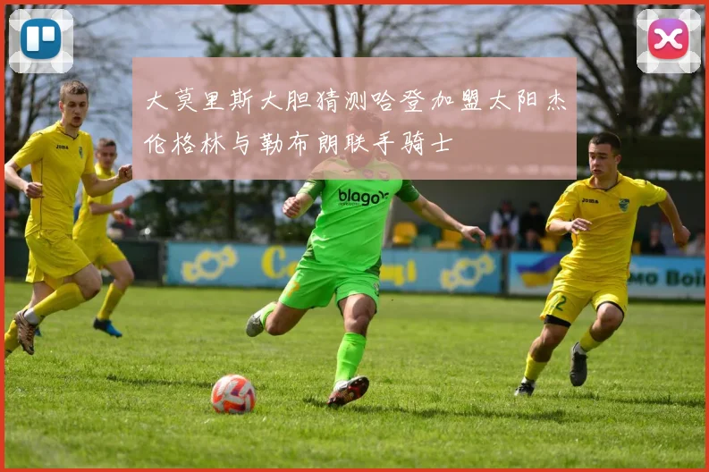 大莫里斯大胆猜测哈登加盟太阳杰伦格林与勒布朗联手骑士