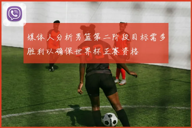 媒体人分析男篮第二阶段目标需多胜利以确保世界杯正赛资格