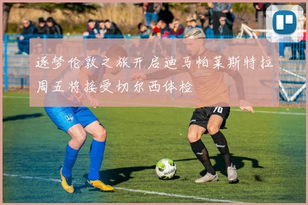 逐梦伦敦之旅开启迪马帕莱斯特拉周五将接受切尔西体检