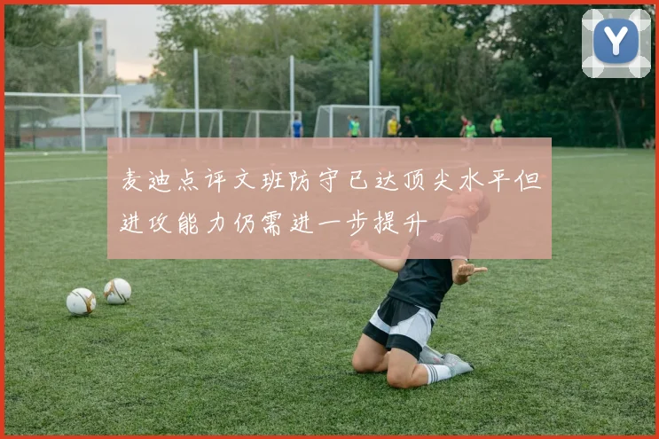 麦迪点评文班防守已达顶尖水平但进攻能力仍需进一步提升