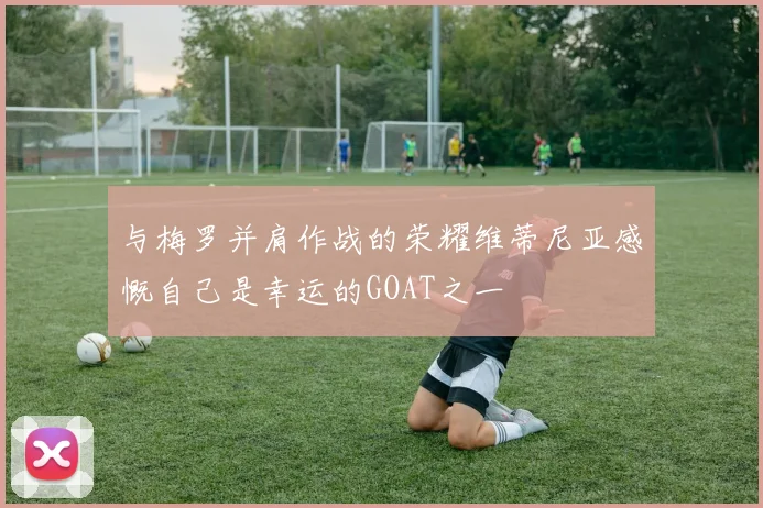 与梅罗并肩作战的荣耀维蒂尼亚感慨自己是幸运的GOAT之一